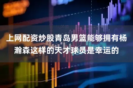 上网配资炒股青岛男篮能够拥有杨瀚森这样的天才球员是幸运的