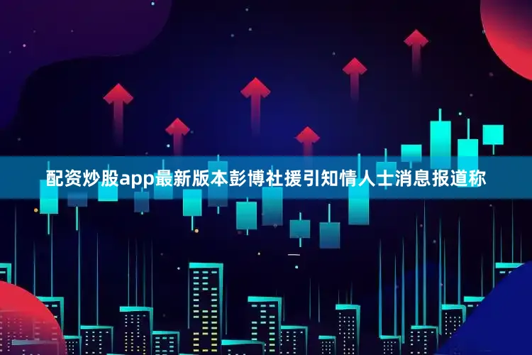 配资炒股app最新版本彭博社援引知情人士消息报道称