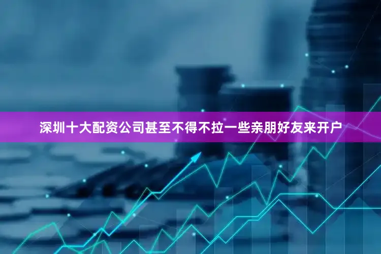 深圳十大配资公司甚至不得不拉一些亲朋好友来开户