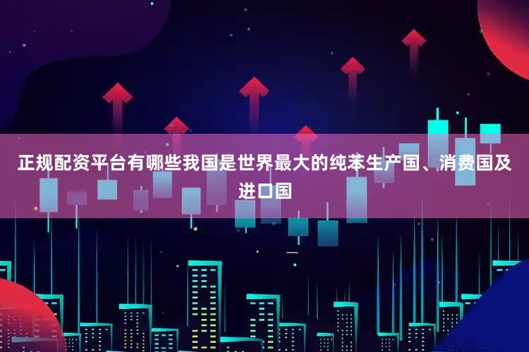 正规配资平台有哪些我国是世界最大的纯苯生产国、消费国及进口国