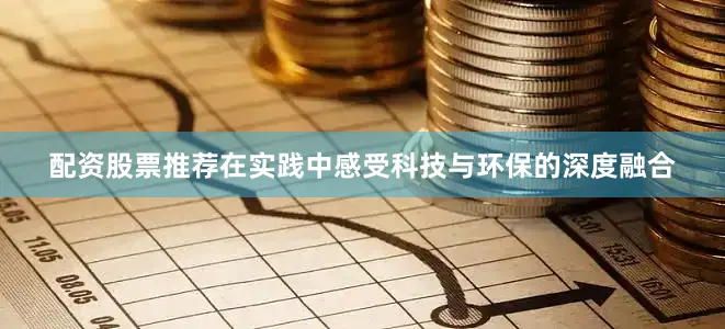 配资股票推荐在实践中感受科技与环保的深度融合