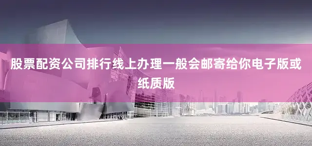 股票配资公司排行线上办理一般会邮寄给你电子版或纸质版