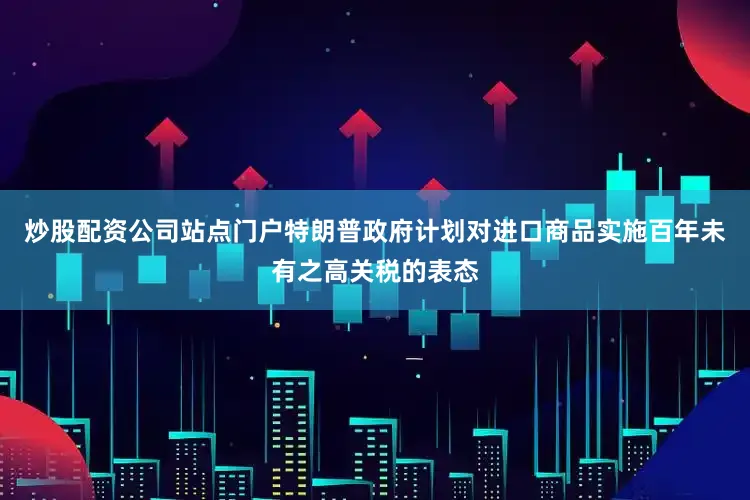 炒股配资公司站点门户特朗普政府计划对进口商品实施百年未有之高关税的表态