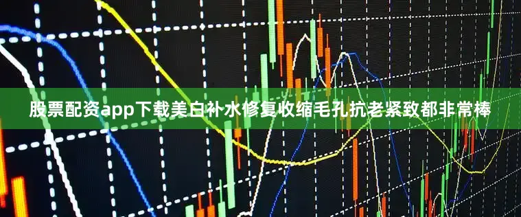 股票配资app下载美白补水修复收缩毛孔抗老紧致都非常棒