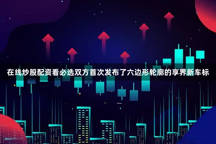 在线炒股配资看必选双方首次发布了六边形轮廓的享界新车标