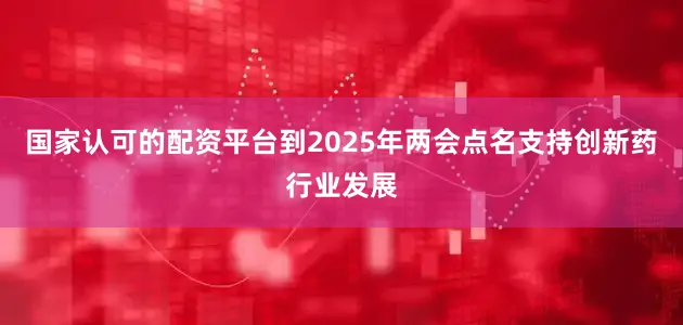 国家认可的配资平台到2025年两会点名支持创新药行业发展