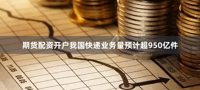 期货配资开户我国快递业务量预计超950亿件