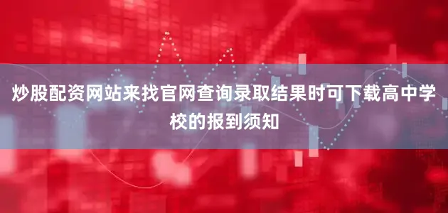 炒股配资网站来找官网查询录取结果时可下载高中学校的报到须知