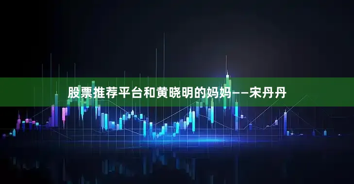 股票推荐平台和黄晓明的妈妈——宋丹丹
