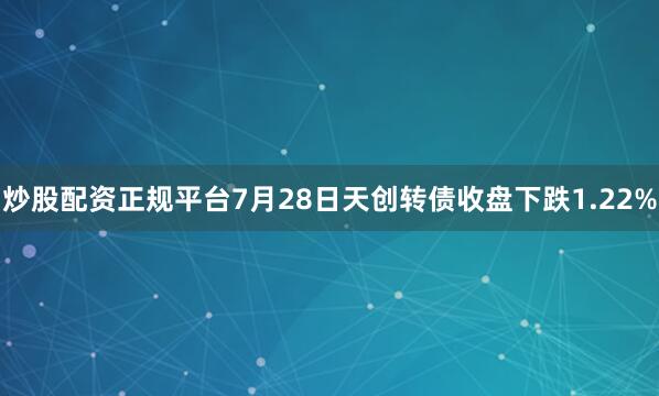 炒股配资正规平台7月28日天创转债收盘下跌1.22%