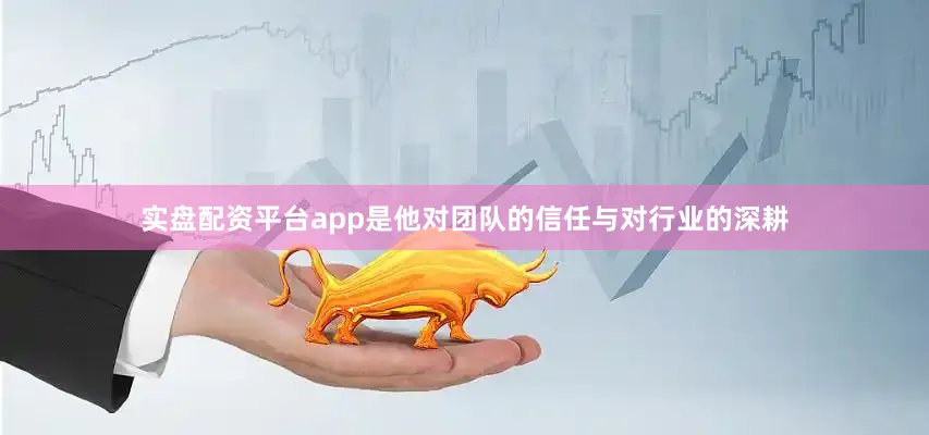 实盘配资平台app是他对团队的信任与对行业的深耕