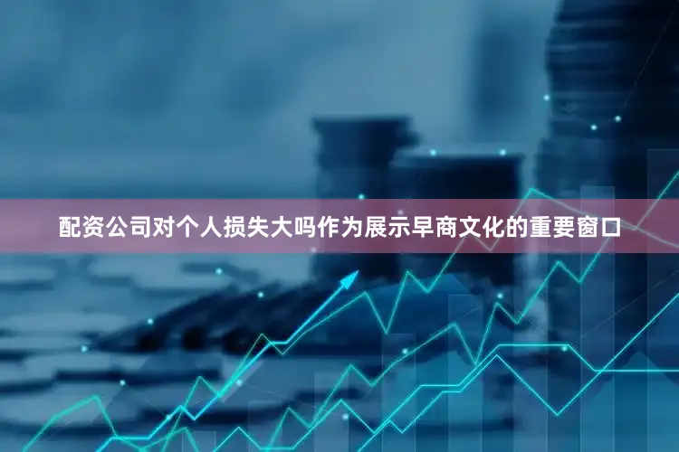 配资公司对个人损失大吗作为展示早商文化的重要窗口