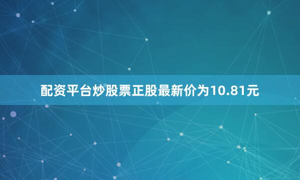 配资平台炒股票正股最新价为10.81元