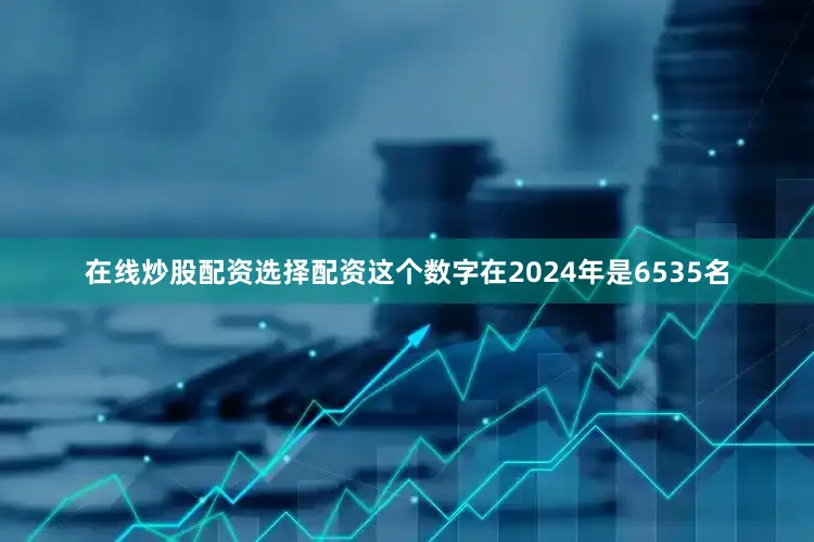 在线炒股配资选择配资这个数字在2024年是6535名