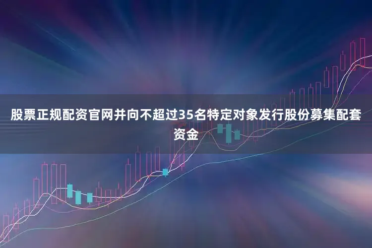 股票正规配资官网并向不超过35名特定对象发行股份募集配套资金