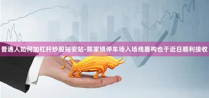 普通人如何加杠杆炒股裕安站-陈家镇停车场入场线盾构也于近日顺利接收