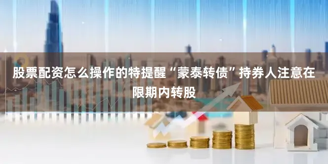 股票配资怎么操作的特提醒“蒙泰转债”持券人注意在限期内转股