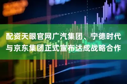 配资天眼官网广汽集团、宁德时代与京东集团正式宣布达成战略合作