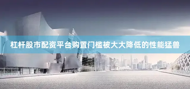 杠杆股市配资平台购置门槛被大大降低的性能猛兽