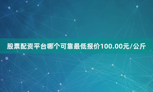 股票配资平台哪个可靠最低报价100.00元/公斤