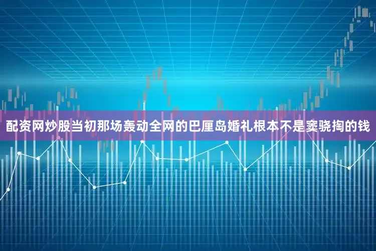 配资网炒股当初那场轰动全网的巴厘岛婚礼根本不是窦骁掏的钱
