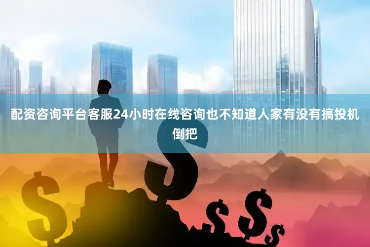 配资咨询平台客服24小时在线咨询也不知道人家有没有搞投机倒把