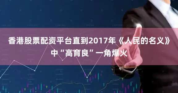 香港股票配资平台直到2017年《人民的名义》中“高育良”一角爆火